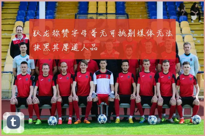 狄龙称赞字母哥无可挑剔媒体无法抹黑其厚道人品