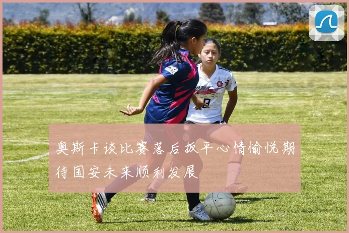 奥斯卡谈比赛落后扳平心情愉悦期待国安未来顺利发展