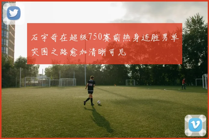 石宇奇在超级750赛前热身连胜男单突围之路愈加清晰可见