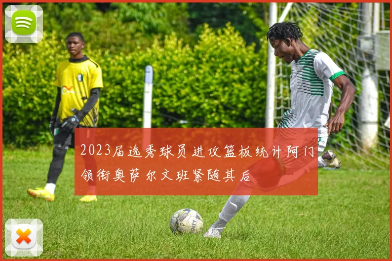 2023届选秀球员进攻篮板统计阿门领衔奥萨尔文班紧随其后