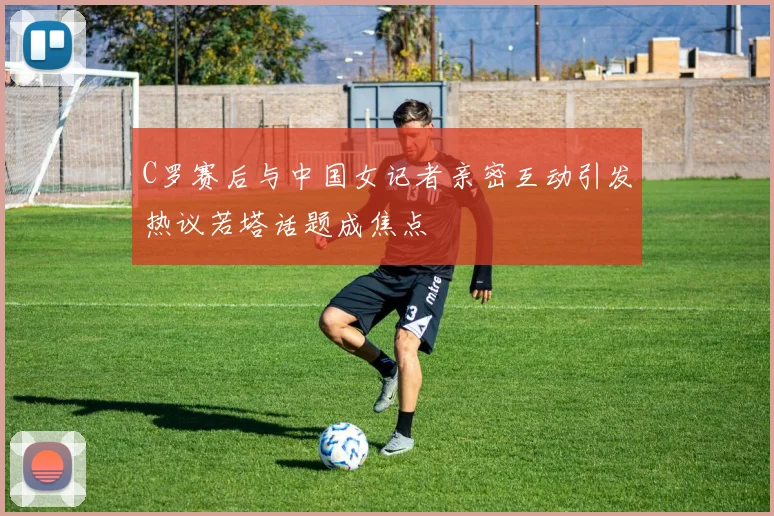 C罗赛后与中国女记者亲密互动引发热议若塔话题成焦点