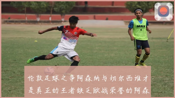 伦敦足球之争阿森纳与切尔西谁才是真正的王者缺乏欧战荣誉的阿森纳如何反击