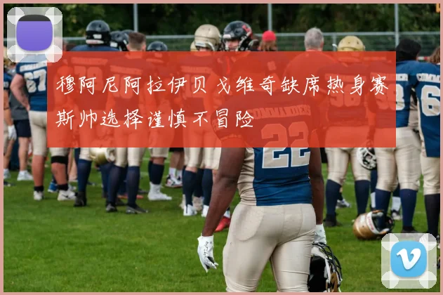 穆阿尼阿拉伊贝戈维奇缺席热身赛斯帅选择谨慎不冒险
