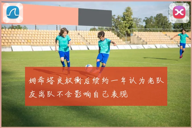 姆希塔良权衡后续约一年认为老队友离队不会影响自己表现
