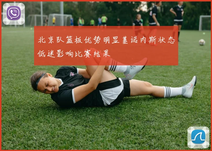 北京队篮板优势明显基诺内斯状态低迷影响比赛结果