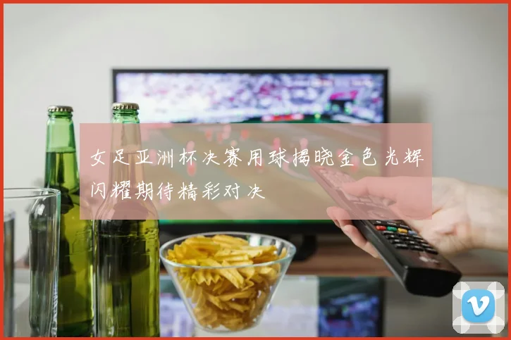 女足亚洲杯决赛用球揭晓金色光辉闪耀期待精彩对决