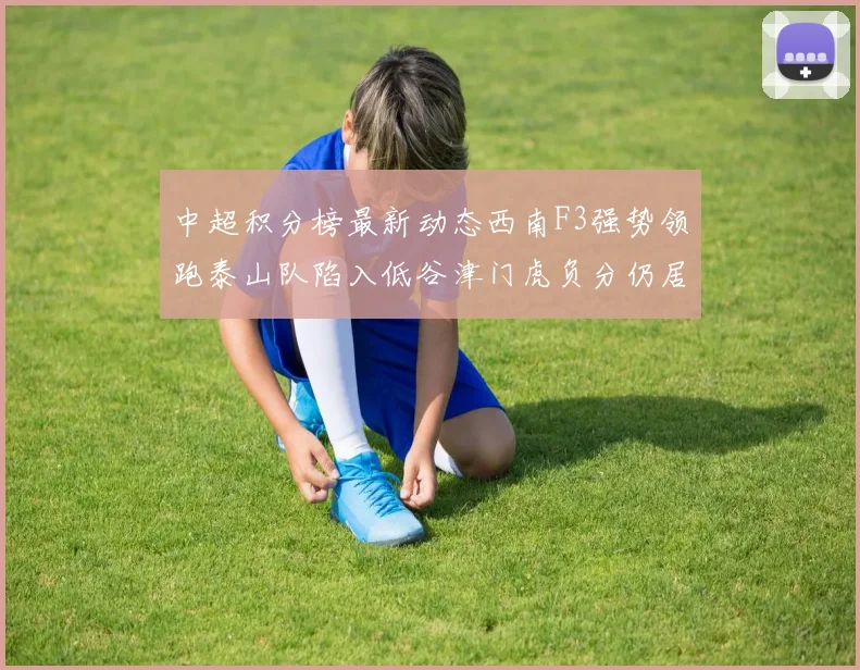 中超积分榜最新动态西南F3强势领跑泰山队陷入低谷津门虎负分仍居末位