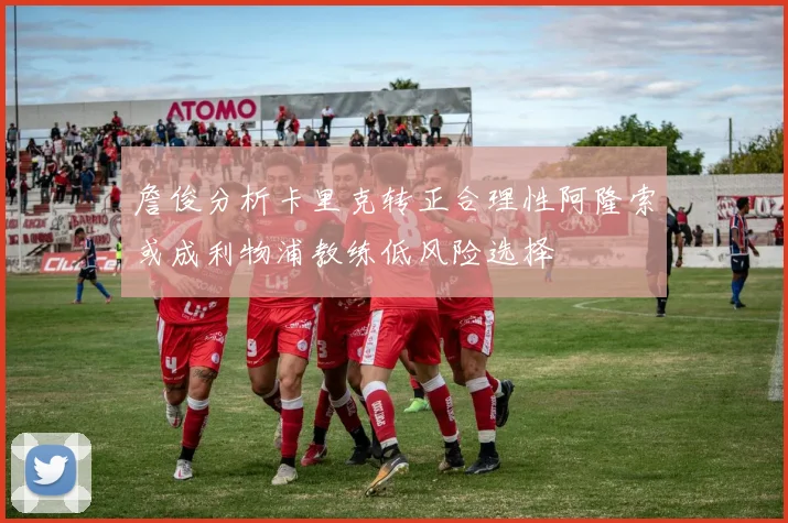 詹俊分析卡里克转正合理性阿隆索或成利物浦教练低风险选择