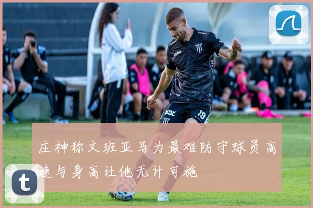 庄神称文班亚马为最难防守球员高速与身高让他无计可施