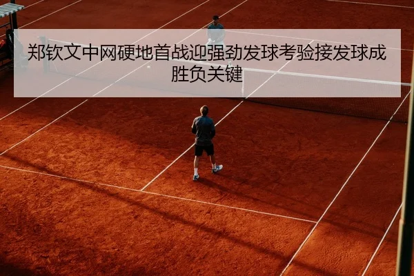 郑钦文中网硬地首战迎强劲发球考验接发球成胜负关键